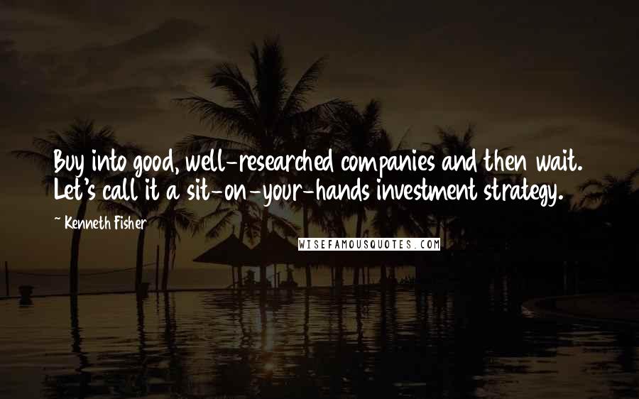 Kenneth Fisher Quotes: Buy into good, well-researched companies and then wait. Let's call it a sit-on-your-hands investment strategy.