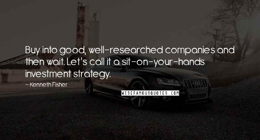 Kenneth Fisher Quotes: Buy into good, well-researched companies and then wait. Let's call it a sit-on-your-hands investment strategy.