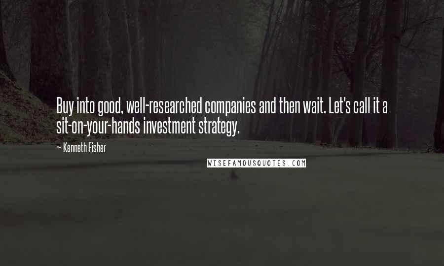 Kenneth Fisher Quotes: Buy into good, well-researched companies and then wait. Let's call it a sit-on-your-hands investment strategy.