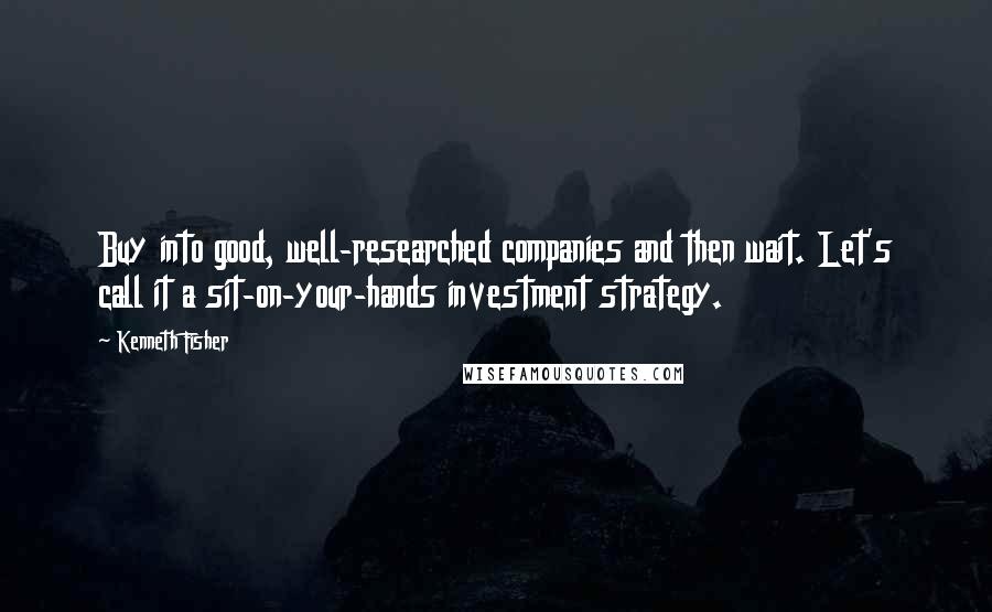 Kenneth Fisher Quotes: Buy into good, well-researched companies and then wait. Let's call it a sit-on-your-hands investment strategy.