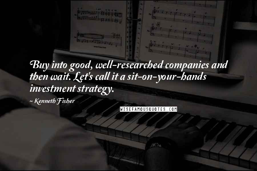 Kenneth Fisher Quotes: Buy into good, well-researched companies and then wait. Let's call it a sit-on-your-hands investment strategy.