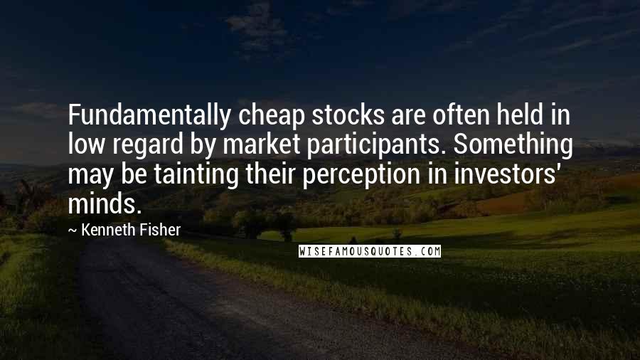 Kenneth Fisher Quotes: Fundamentally cheap stocks are often held in low regard by market participants. Something may be tainting their perception in investors' minds.
