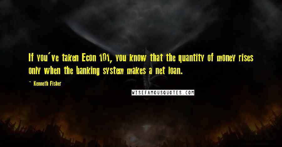 Kenneth Fisher Quotes: If you've taken Econ 101, you know that the quantity of money rises only when the banking system makes a net loan.