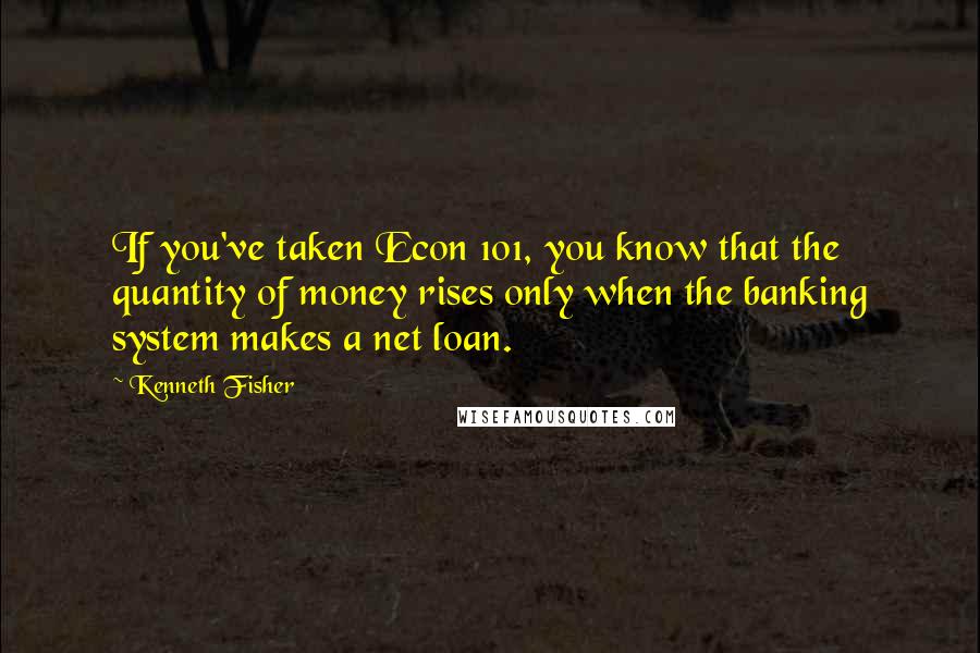 Kenneth Fisher Quotes: If you've taken Econ 101, you know that the quantity of money rises only when the banking system makes a net loan.