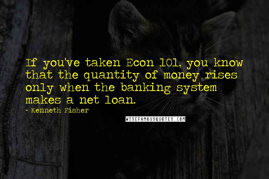 Kenneth Fisher Quotes: If you've taken Econ 101, you know that the quantity of money rises only when the banking system makes a net loan.