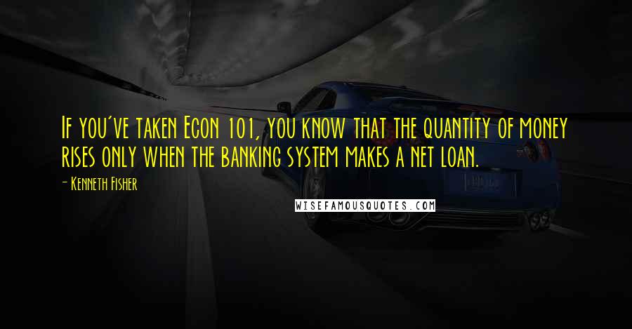 Kenneth Fisher Quotes: If you've taken Econ 101, you know that the quantity of money rises only when the banking system makes a net loan.
