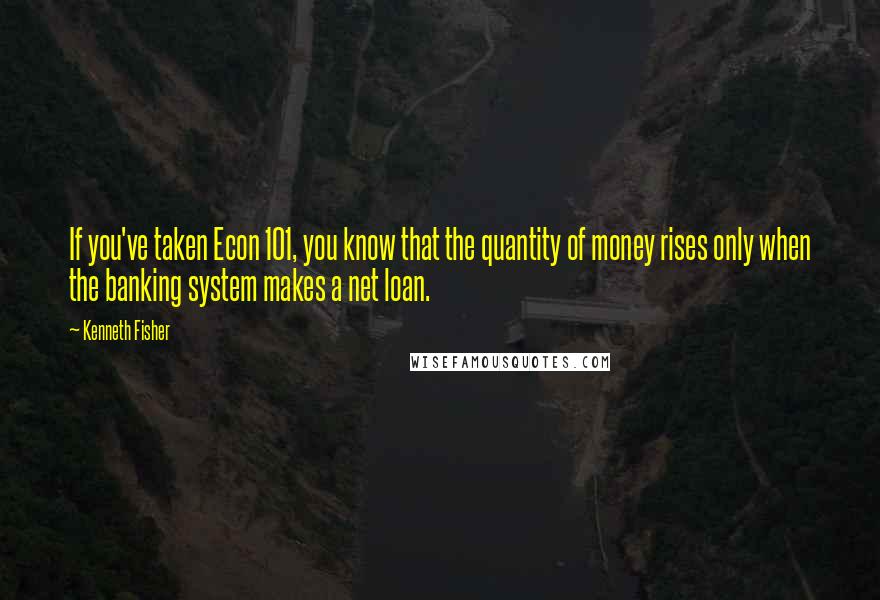 Kenneth Fisher Quotes: If you've taken Econ 101, you know that the quantity of money rises only when the banking system makes a net loan.