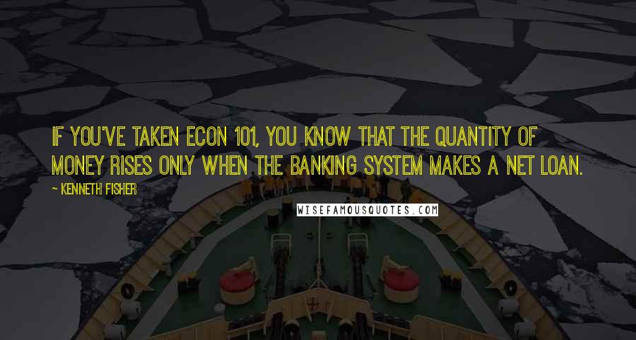 Kenneth Fisher Quotes: If you've taken Econ 101, you know that the quantity of money rises only when the banking system makes a net loan.