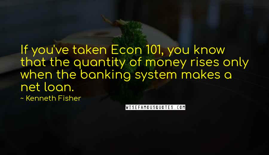 Kenneth Fisher Quotes: If you've taken Econ 101, you know that the quantity of money rises only when the banking system makes a net loan.