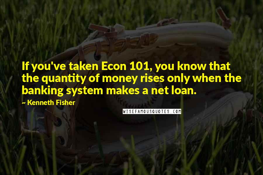 Kenneth Fisher Quotes: If you've taken Econ 101, you know that the quantity of money rises only when the banking system makes a net loan.