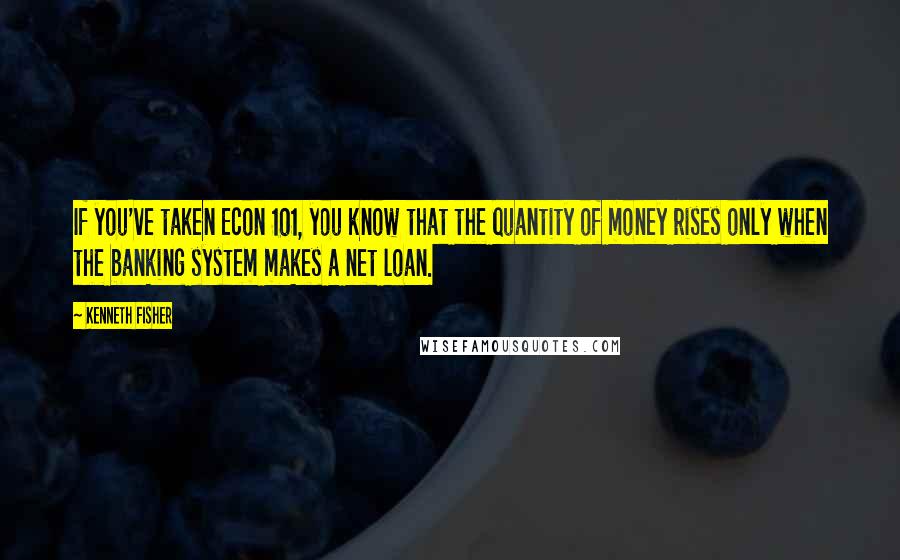 Kenneth Fisher Quotes: If you've taken Econ 101, you know that the quantity of money rises only when the banking system makes a net loan.