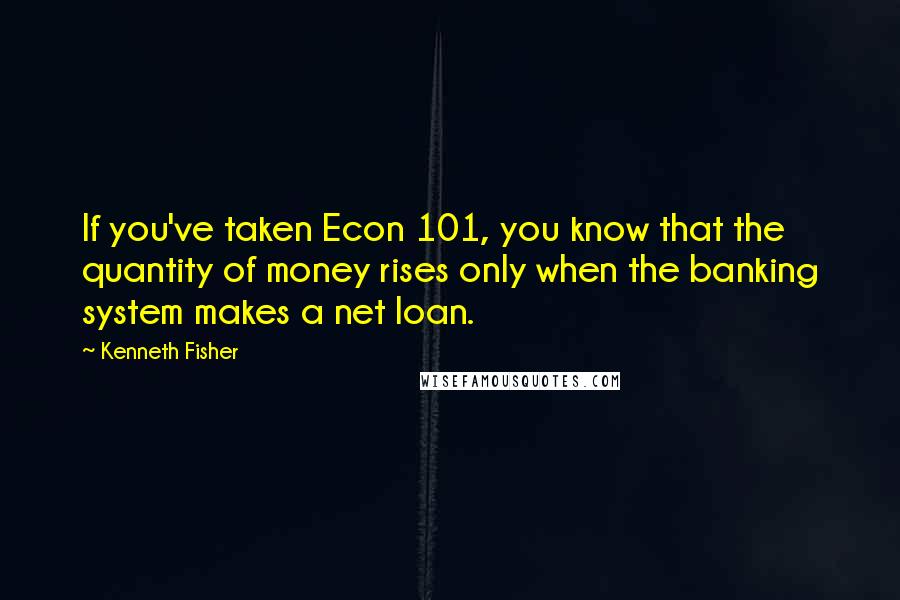 Kenneth Fisher Quotes: If you've taken Econ 101, you know that the quantity of money rises only when the banking system makes a net loan.
