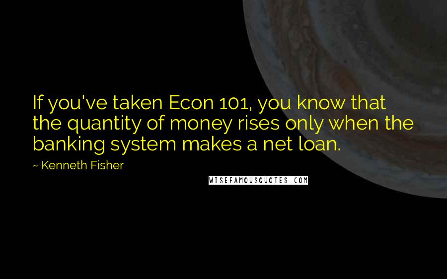 Kenneth Fisher Quotes: If you've taken Econ 101, you know that the quantity of money rises only when the banking system makes a net loan.