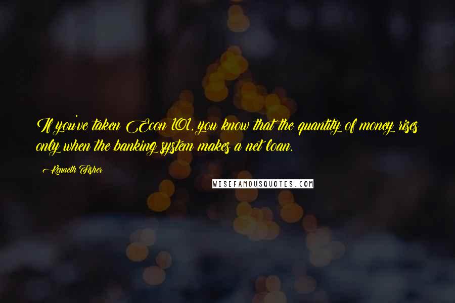 Kenneth Fisher Quotes: If you've taken Econ 101, you know that the quantity of money rises only when the banking system makes a net loan.