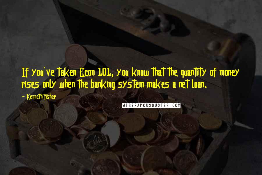 Kenneth Fisher Quotes: If you've taken Econ 101, you know that the quantity of money rises only when the banking system makes a net loan.