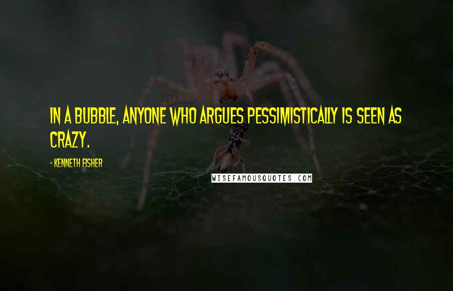 Kenneth Fisher Quotes: In a bubble, anyone who argues pessimistically is seen as crazy.