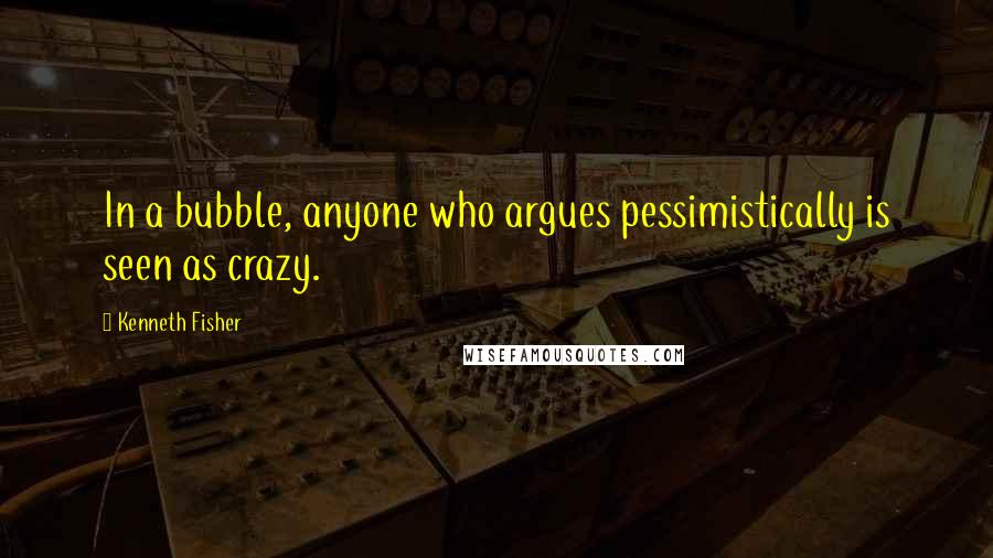 Kenneth Fisher Quotes: In a bubble, anyone who argues pessimistically is seen as crazy.