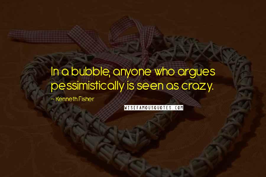 Kenneth Fisher Quotes: In a bubble, anyone who argues pessimistically is seen as crazy.