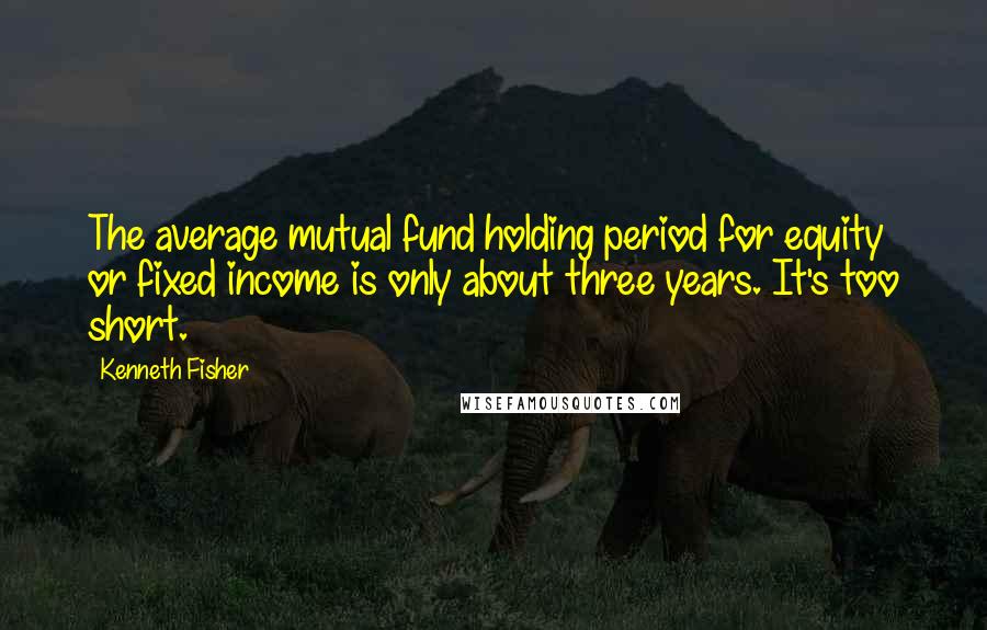 Kenneth Fisher Quotes: The average mutual fund holding period for equity or fixed income is only about three years. It's too short.
