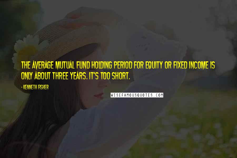 Kenneth Fisher Quotes: The average mutual fund holding period for equity or fixed income is only about three years. It's too short.