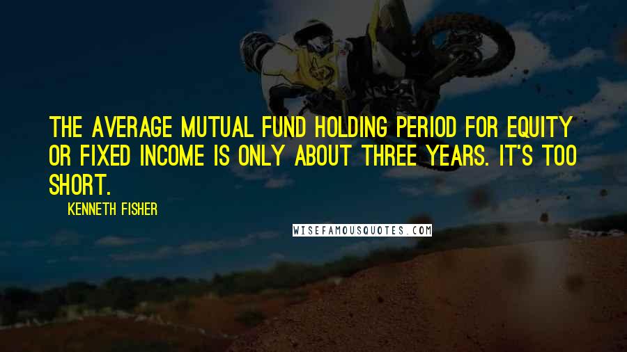 Kenneth Fisher Quotes: The average mutual fund holding period for equity or fixed income is only about three years. It's too short.
