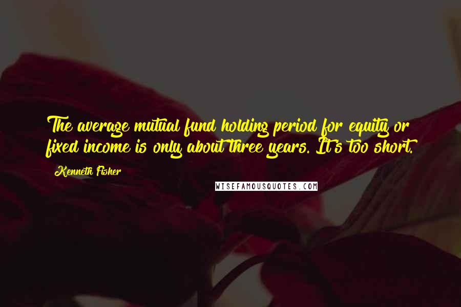 Kenneth Fisher Quotes: The average mutual fund holding period for equity or fixed income is only about three years. It's too short.