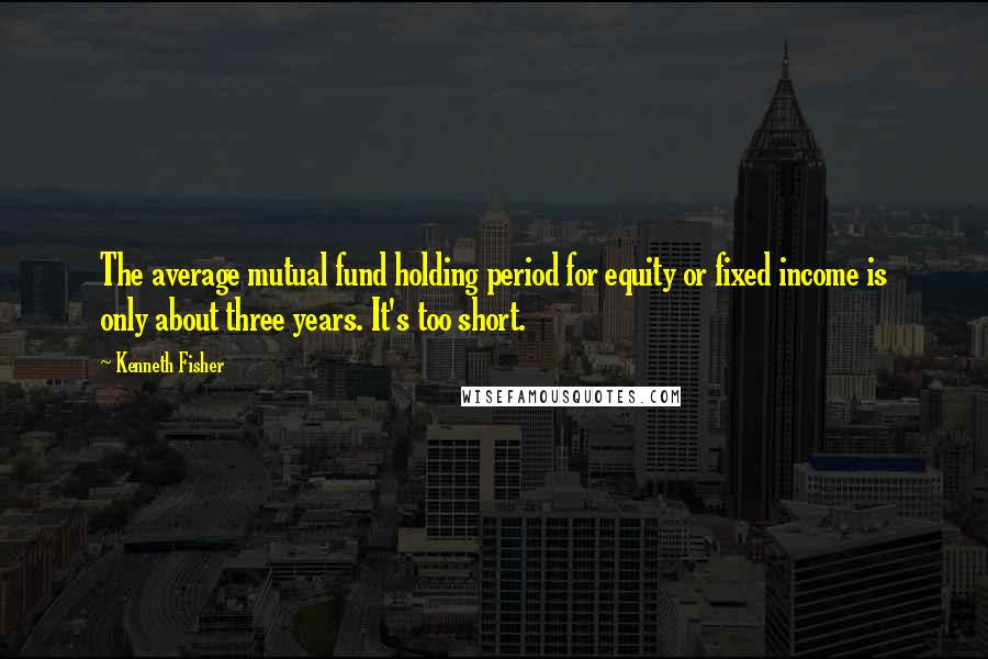 Kenneth Fisher Quotes: The average mutual fund holding period for equity or fixed income is only about three years. It's too short.