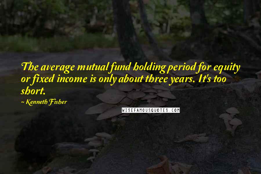 Kenneth Fisher Quotes: The average mutual fund holding period for equity or fixed income is only about three years. It's too short.