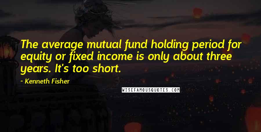 Kenneth Fisher Quotes: The average mutual fund holding period for equity or fixed income is only about three years. It's too short.