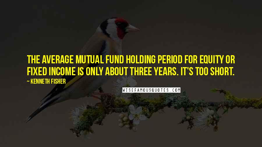 Kenneth Fisher Quotes: The average mutual fund holding period for equity or fixed income is only about three years. It's too short.