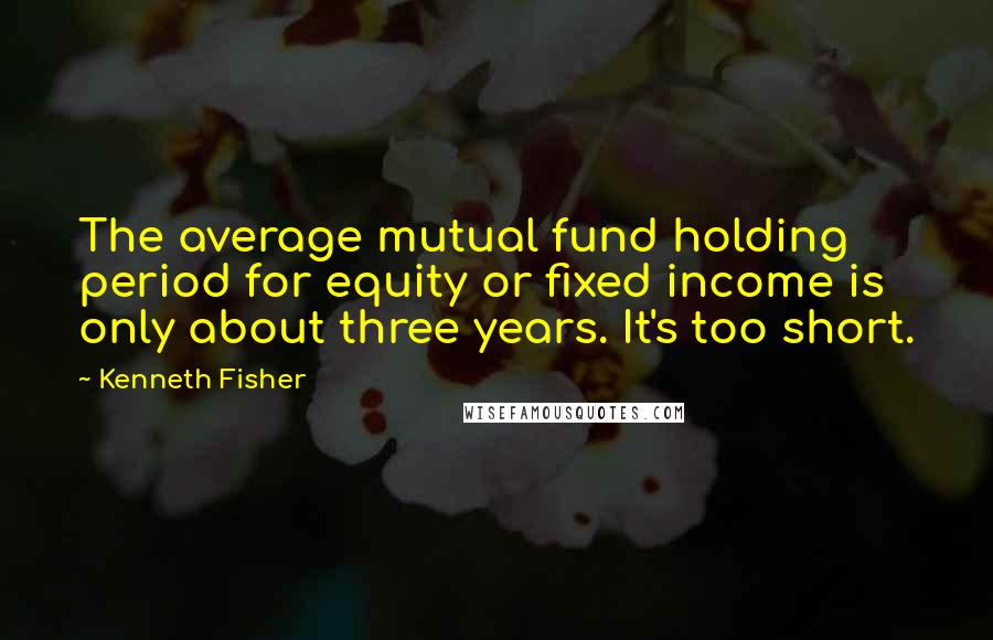 Kenneth Fisher Quotes: The average mutual fund holding period for equity or fixed income is only about three years. It's too short.