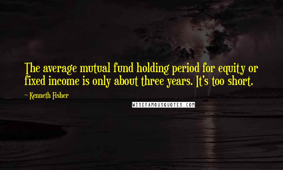 Kenneth Fisher Quotes: The average mutual fund holding period for equity or fixed income is only about three years. It's too short.