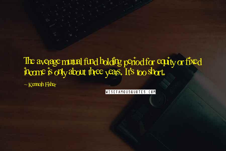 Kenneth Fisher Quotes: The average mutual fund holding period for equity or fixed income is only about three years. It's too short.