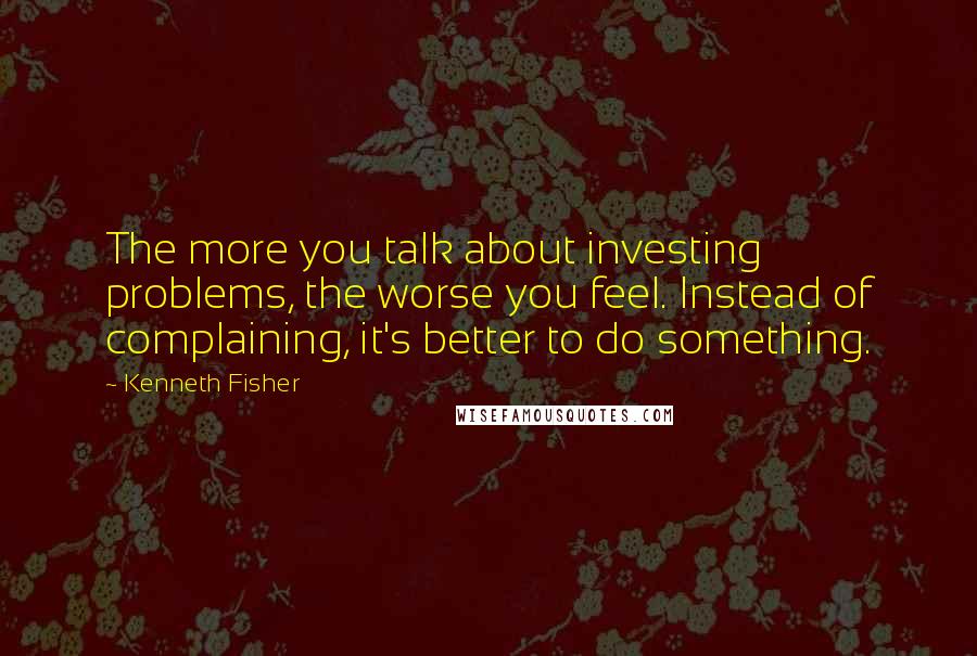 Kenneth Fisher Quotes: The more you talk about investing problems, the worse you feel. Instead of complaining, it's better to do something.
