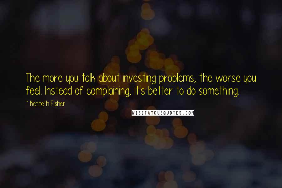 Kenneth Fisher Quotes: The more you talk about investing problems, the worse you feel. Instead of complaining, it's better to do something.