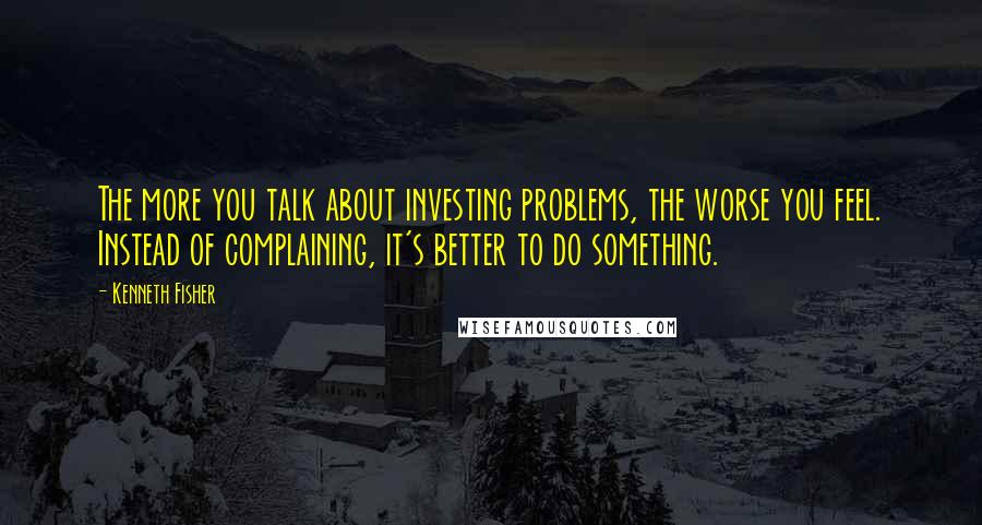 Kenneth Fisher Quotes: The more you talk about investing problems, the worse you feel. Instead of complaining, it's better to do something.