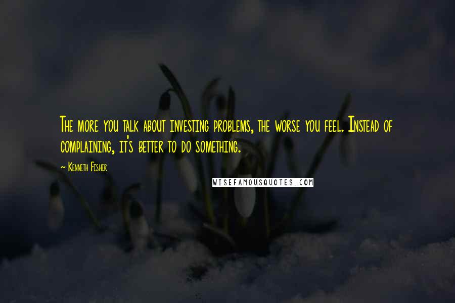 Kenneth Fisher Quotes: The more you talk about investing problems, the worse you feel. Instead of complaining, it's better to do something.