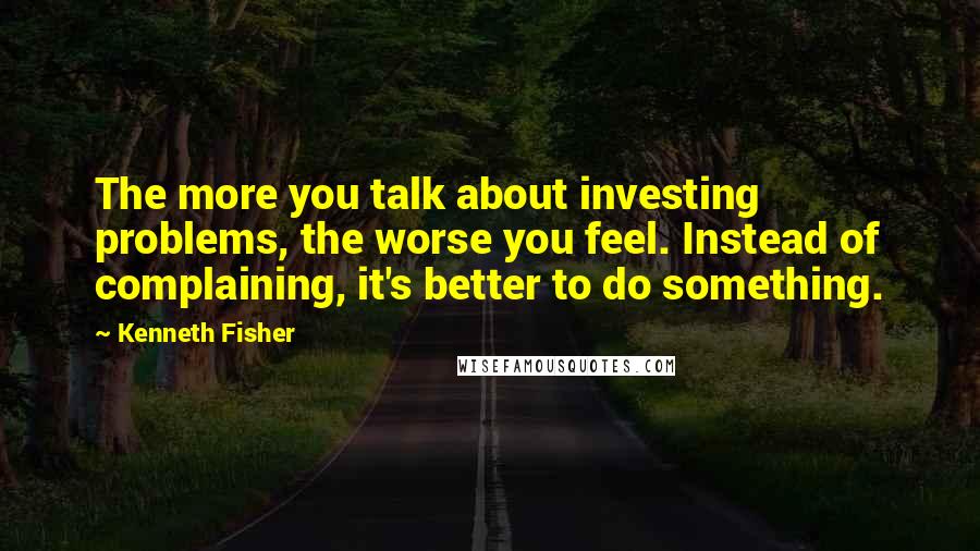 Kenneth Fisher Quotes: The more you talk about investing problems, the worse you feel. Instead of complaining, it's better to do something.