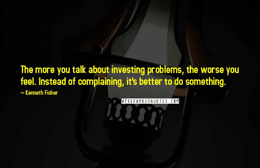 Kenneth Fisher Quotes: The more you talk about investing problems, the worse you feel. Instead of complaining, it's better to do something.