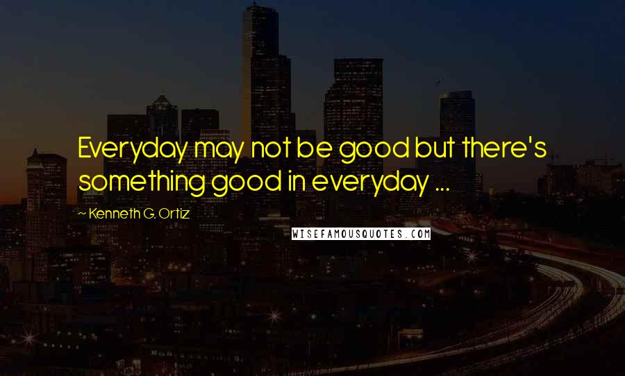 Kenneth G. Ortiz Quotes: Everyday may not be good but there's something good in everyday ...