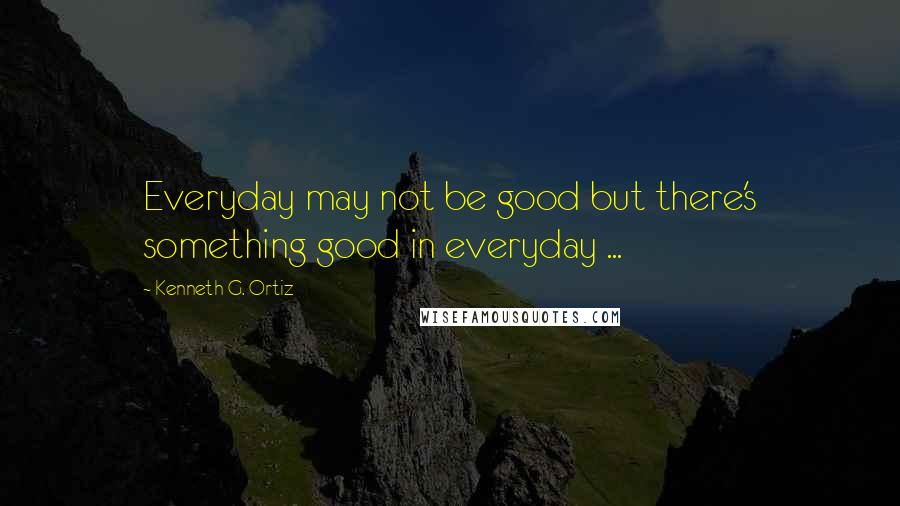 Kenneth G. Ortiz Quotes: Everyday may not be good but there's something good in everyday ...