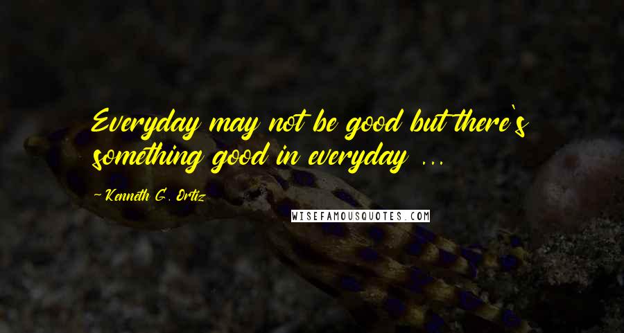 Kenneth G. Ortiz Quotes: Everyday may not be good but there's something good in everyday ...
