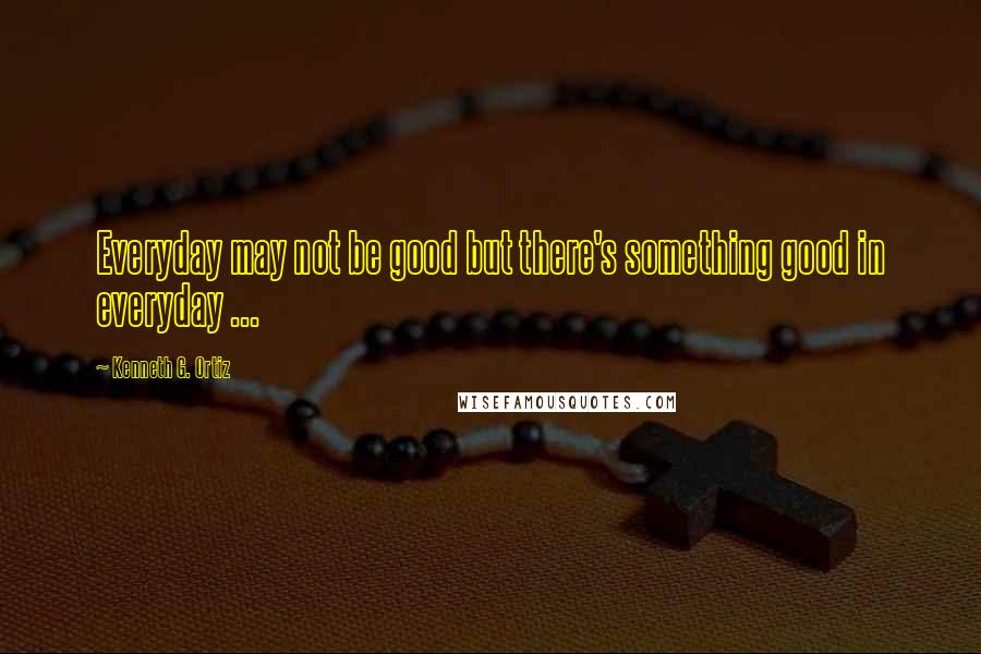 Kenneth G. Ortiz Quotes: Everyday may not be good but there's something good in everyday ...