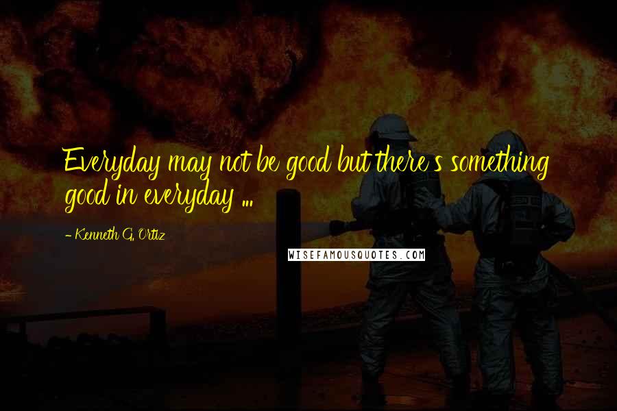 Kenneth G. Ortiz Quotes: Everyday may not be good but there's something good in everyday ...