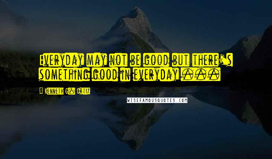 Kenneth G. Ortiz Quotes: Everyday may not be good but there's something good in everyday ...