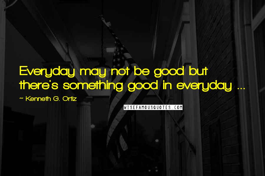 Kenneth G. Ortiz Quotes: Everyday may not be good but there's something good in everyday ...