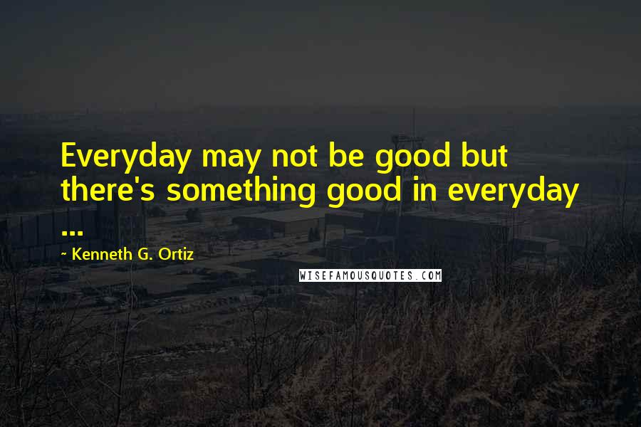 Kenneth G. Ortiz Quotes: Everyday may not be good but there's something good in everyday ...