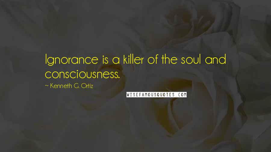 Kenneth G. Ortiz Quotes: Ignorance is a killer of the soul and consciousness.