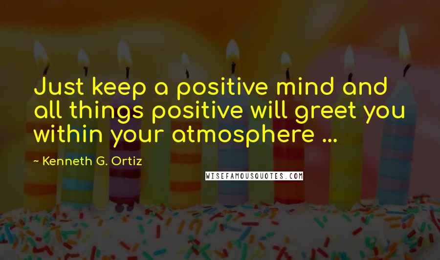 Kenneth G. Ortiz Quotes: Just keep a positive mind and all things positive will greet you within your atmosphere ...