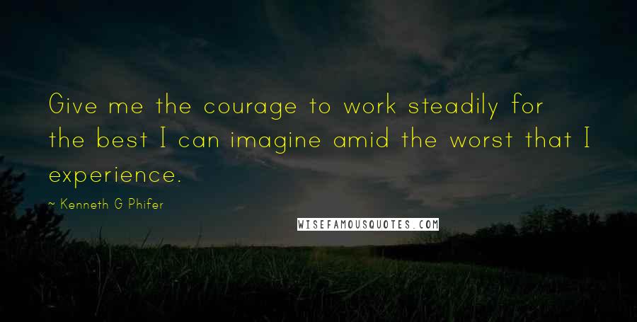 Kenneth G Phifer Quotes: Give me the courage to work steadily for the best I can imagine amid the worst that I experience.